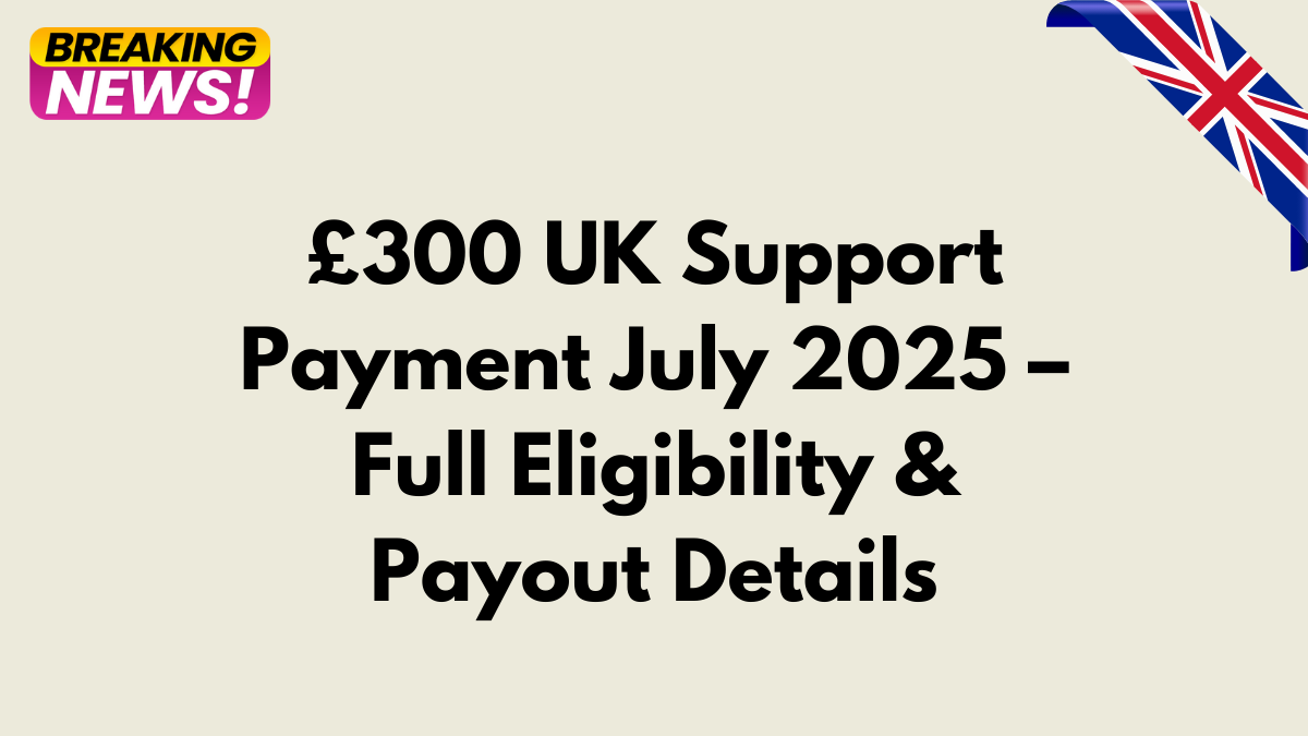 £300 UK Support Payment July 2025 – Full Eligibility & Payout Details
